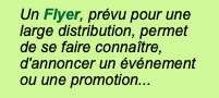 Un Flyer, prévu pour une large distribution, permet  de se faire connaître, d'annoncer un événement  ou une promotion...